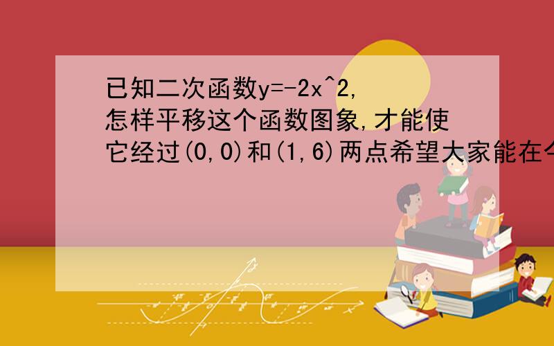 已知二次函数y=-2x^2,怎样平移这个函数图象,才能使它经过(0,0)和(1,6)两点希望大家能在今天晚上给我答复,今天晚上,二楼的答案是正确的,但请您再写详细些