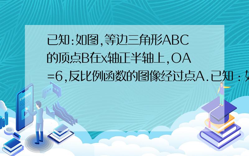 已知:如图,等边三角形ABC的顶点B在x轴正半轴上,OA=6,反比例函数的图像经过点A.已知：如图,等边△ABC的顶点B在x轴正半轴上,OA=6,反比例函数的图像经过点A.（1）求直线OA的解析式（2）求反比例