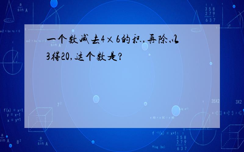 一个数减去4×6的积,再除以3得20,这个数是?