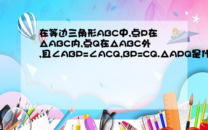 在等边三角形ABC中,点P在△ABC内,点Q在△ABC外,且∠ABP=∠ACQ,BP=CQ.△APQ是什么形状的三角形?为什么?