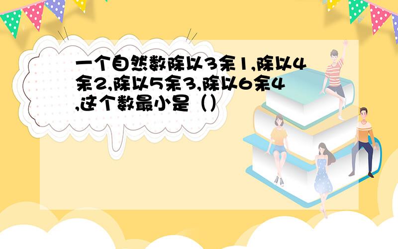 一个自然数除以3余1,除以4余2,除以5余3,除以6余4,这个数最小是（）