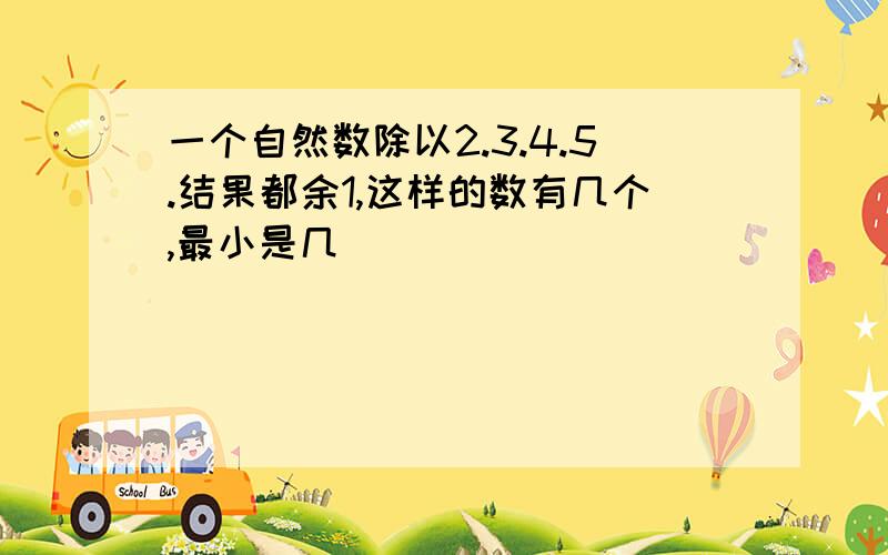 一个自然数除以2.3.4.5.结果都余1,这样的数有几个,最小是几