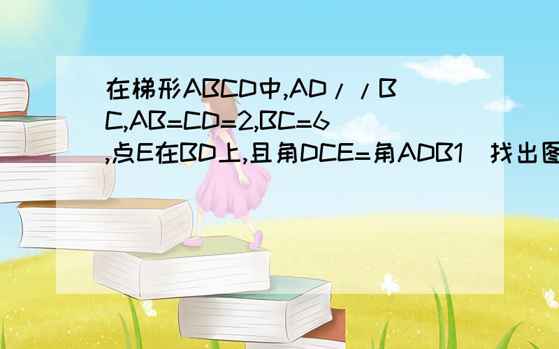 在梯形ABCD中,AD//BC,AB=CD=2,BC=6,点E在BD上,且角DCE=角ADB1）找出图中所有的相似三角形,并加以证明；2）设BD=X,BE=Y,求Y关于X的函数解析式,并写出它的定义域；3）当AD=4,求BE的长.