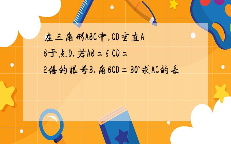 在三角形ABC中,CD垂直AB于点D,若AB=5 CD=2倍的根号3,角BCD=30°求AC的长