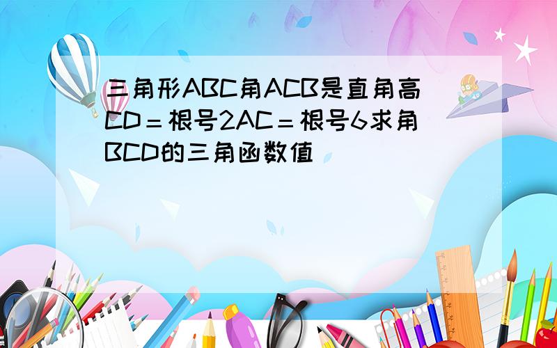 三角形ABC角ACB是直角高CD＝根号2AC＝根号6求角BCD的三角函数值