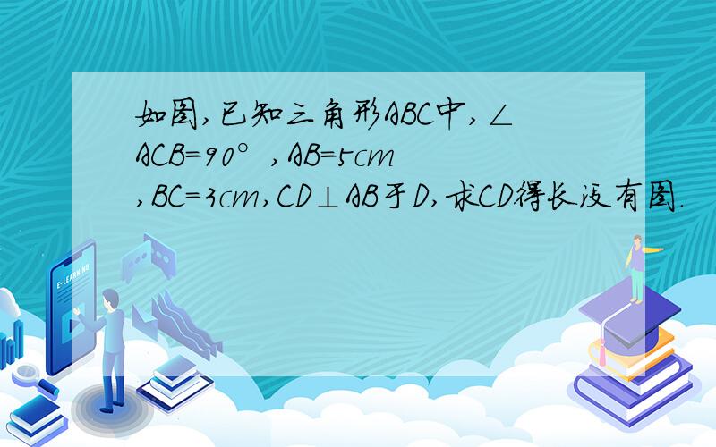 如图,已知三角形ABC中,∠ACB=90°,AB=5cm,BC=3cm,CD⊥AB于D,求CD得长没有图.