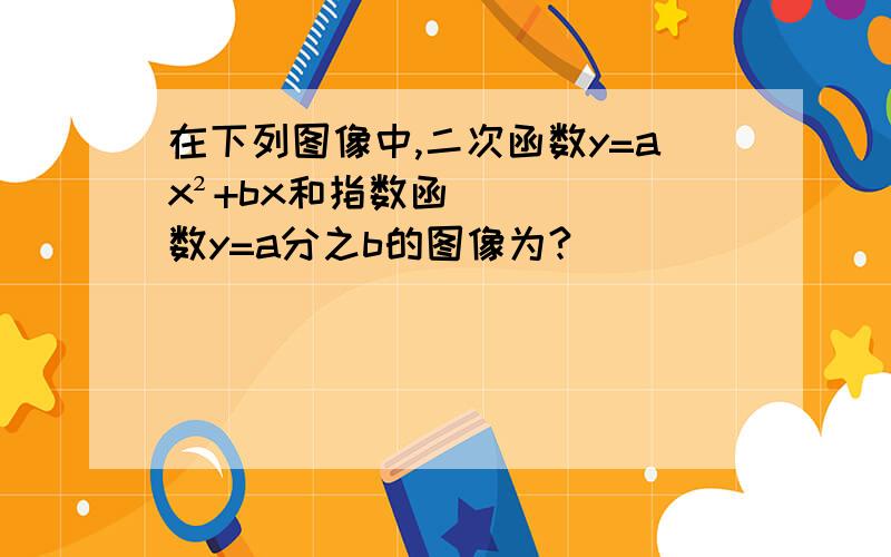 在下列图像中,二次函数y=ax²+bx和指数函数y=a分之b的图像为?