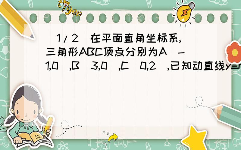 (1/2)在平面直角坐标系,三角形ABC顶点分别为A(-1,0),B(3,0),C(0,2),已知动直线y=m(0＜m＜2)与线段AC,...(1/2)在平面直角坐标系,三角形ABC顶点分别为A(-1,0),B(3,0),C(0,2),已知动直线y=m(0＜m＜2)与线段AC,BC分