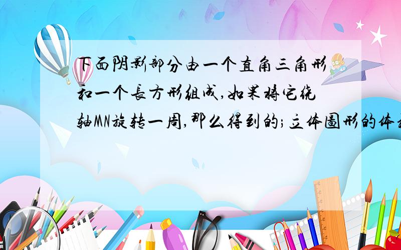 下面阴影部分由一个直角三角形和一个长方形组成,如果将它绕轴MN旋转一周,那么得到的;立体图形的体积是?求完整过程!