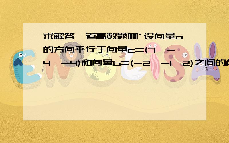 求解答一道高数题啊’设向量a的方向平行于向量c=(7,-4,-4)和向量b=(-2,-1,2)之间的角平分线,且|a|=5根号6,求向量a