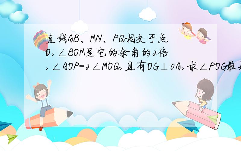 直线AB、MN、PQ相交于点O,∠BOM是它的余角的2倍,∠AOP=2∠MOQ,且有OG⊥0A,求∠POG最好有全部的过程,急需,谢谢了