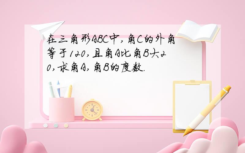 在三角形ABC中,角C的外角等于120,且角A比角B大20,求角A,角B的度数.