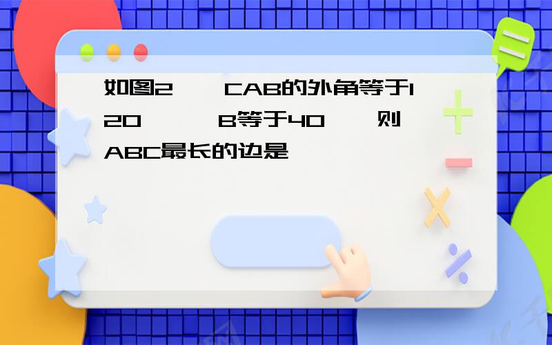 如图2,∠CAB的外角等于120°,∠B等于40°,则∠ABC最长的边是