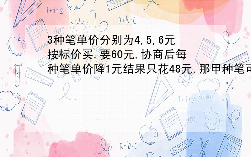 3种笔单价分别为4,5,6元按标价买,要60元,协商后每种笔单价降1元结果只花48元,那甲种笔可能买几支