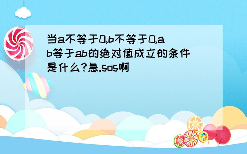 当a不等于0,b不等于0,ab等于ab的绝对值成立的条件是什么?急.sos啊