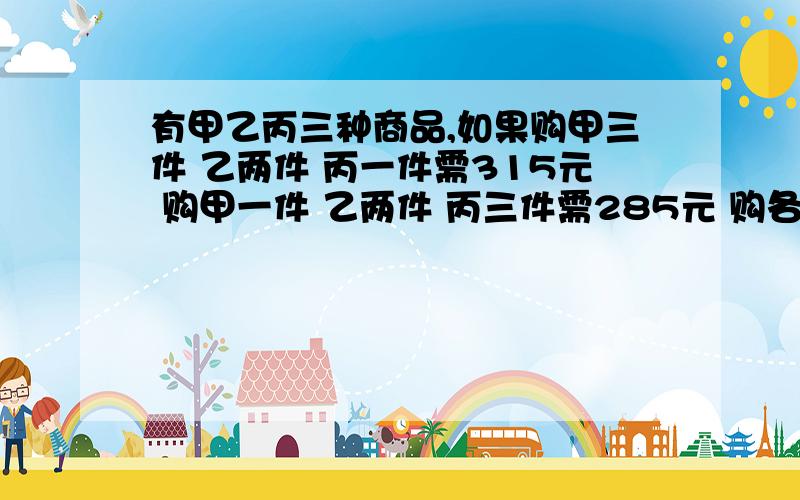 有甲乙丙三种商品,如果购甲三件 乙两件 丙一件需315元 购甲一件 乙两件 丙三件需285元 购各一件需多少元