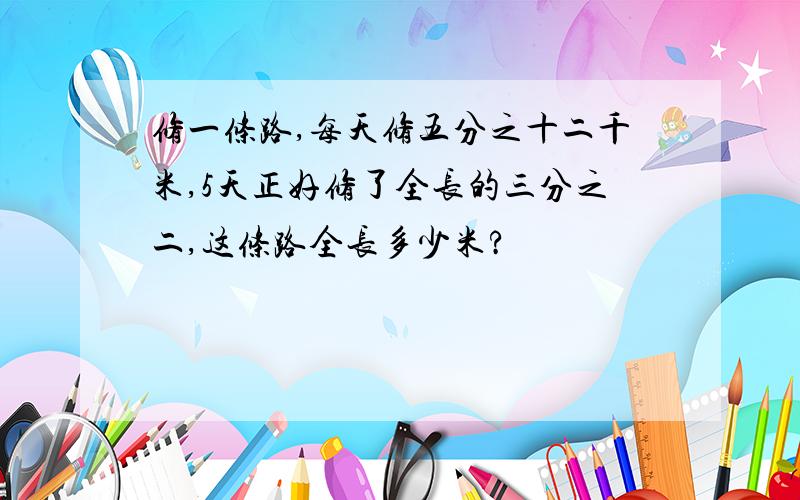 修一条路,每天修五分之十二千米,5天正好修了全长的三分之二,这条路全长多少米?