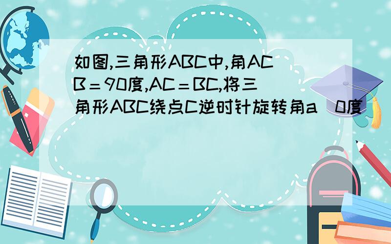 如图,三角形ABC中,角ACB＝90度,AC＝BC,将三角形ABC绕点C逆时针旋转角a（0度