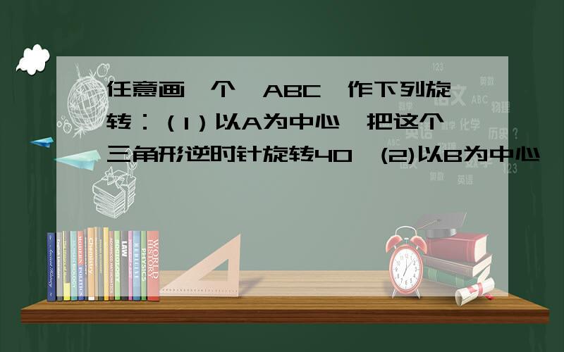 任意画一个△ABC,作下列旋转：（1）以A为中心,把这个三角形逆时针旋转40°(2)以B为中心,把这个三角形顺时针旋转60° （3）在三角形外任取一点为中心,把这个三角形顺时针旋转120° (4) 以AC中