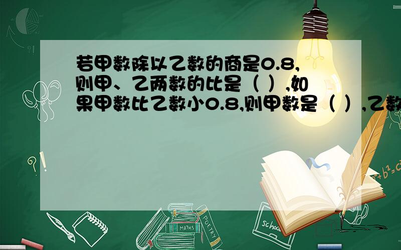 若甲数除以乙数的商是0.8,则甲、乙两数的比是（ ）,如果甲数比乙数小0.8,则甲数是（ ）,乙数是（ ）