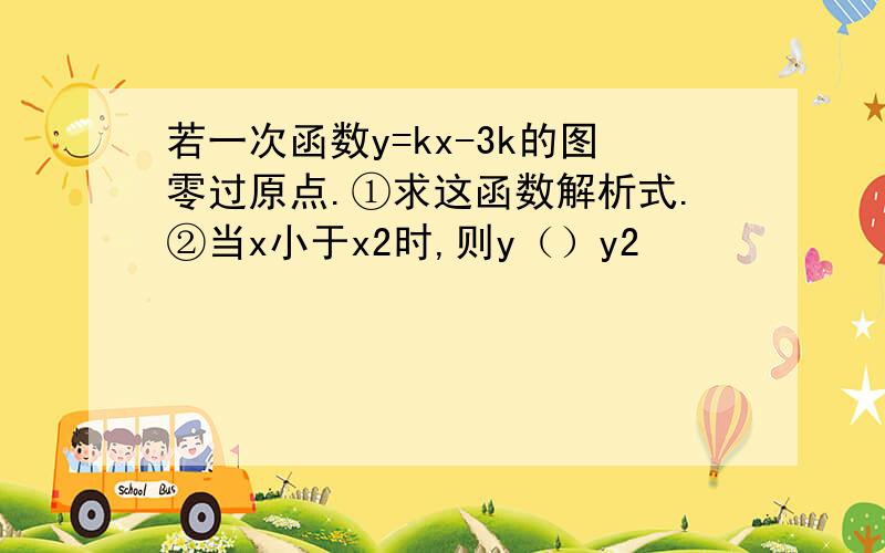 若一次函数y=kx-3k的图零过原点.①求这函数解析式.②当x小于x2时,则y（）y2