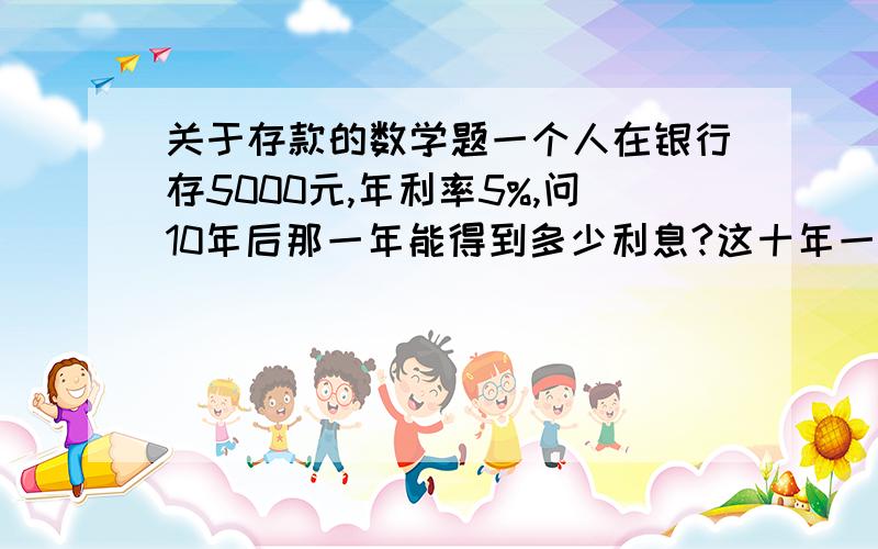 关于存款的数学题一个人在银行存5000元,年利率5%,问10年后那一年能得到多少利息?这十年一共得到多少利息?每年得到的利息就变成了下一年的本金了哦。