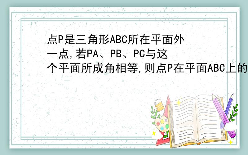 点P是三角形ABC所在平面外一点,若PA、PB、PC与这个平面所成角相等,则点P在平面ABC上的射影是三角形什么心