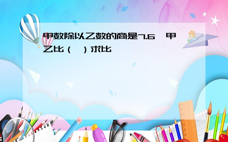 甲数除以乙数的商是7.6,甲乙比（ ）求比