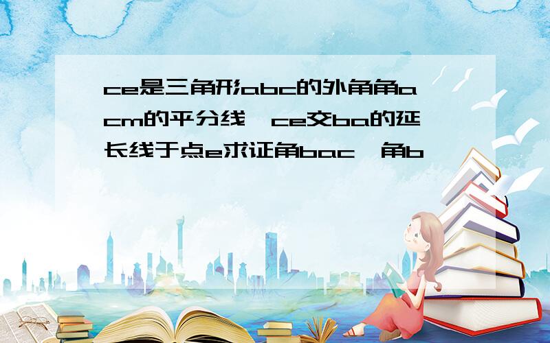 ce是三角形abc的外角角acm的平分线,ce交ba的延长线于点e求证角bac>角b