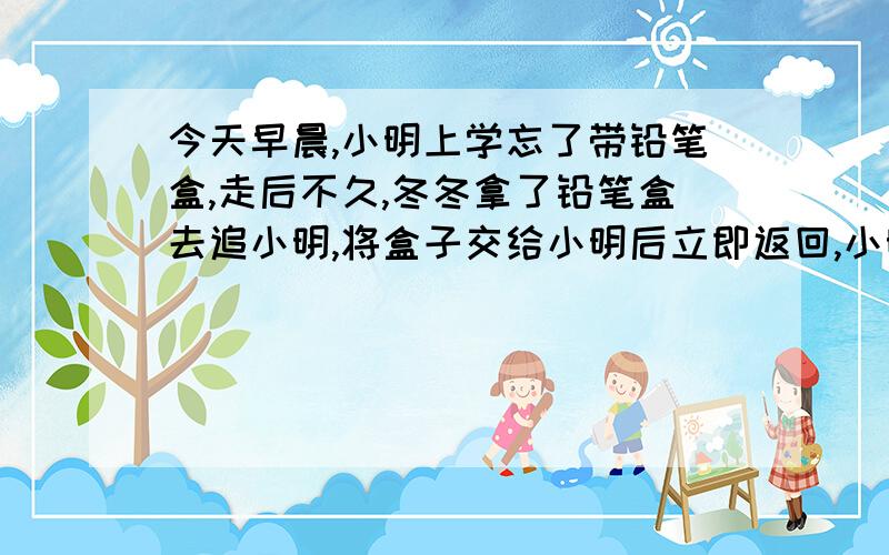 今天早晨,小明上学忘了带铅笔盒,走后不久,冬冬拿了铅笔盒去追小明,将盒子交给小明后立即返回,小明又经过10分钟到校,冬冬也正好返回家中,已知冬冬的速度是小明的4倍,那么,小明从家出发