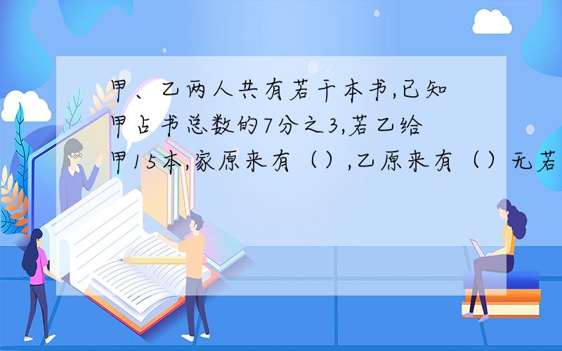 甲、乙两人共有若干本书,已知甲占书总数的7分之3,若乙给甲15本,家原来有（）,乙原来有（）无若乙给甲15本，两人书相等