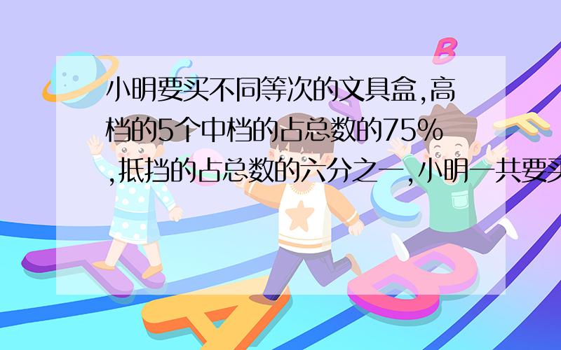 小明要买不同等次的文具盒,高档的5个中档的占总数的75%,抵挡的占总数的六分之一,小明一共要买多少个文我要的是算术