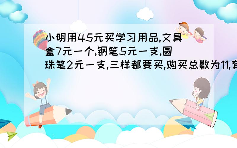 小明用45元买学习用品,文具盒7元一个,钢笔5元一支,圆珠笔2元一支,三样都要买,购买总数为11,有几种可不可以不要带入什么的?用小学生的方法,不要什么XYZ