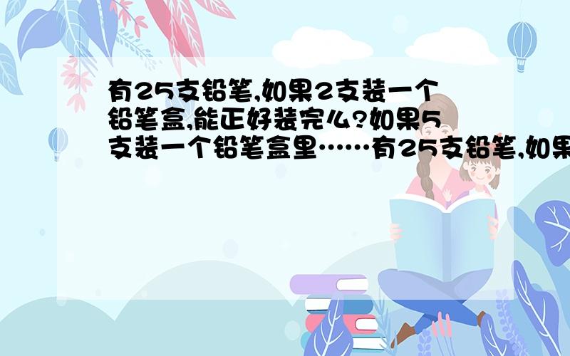 有25支铅笔,如果2支装一个铅笔盒,能正好装完么?如果5支装一个铅笔盒里……有25支铅笔,如果2支装一个铅笔盒,能正好装完么?如果5支装一个铅笔盒里,能正好装完么?为什么?答对有奖