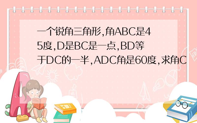 一个锐角三角形,角ABC是45度,D是BC是一点,BD等于DC的一半,ADC角是60度,求角C