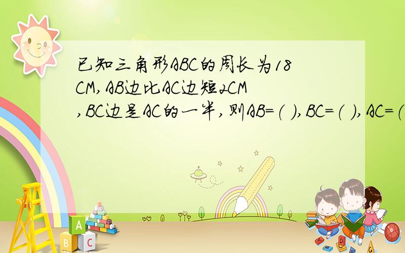 已知三角形ABC的周长为18CM,AB边比AC边短2CM,BC边是AC的一半,则AB=（ ）,BC=（ ）,AC=（ ）