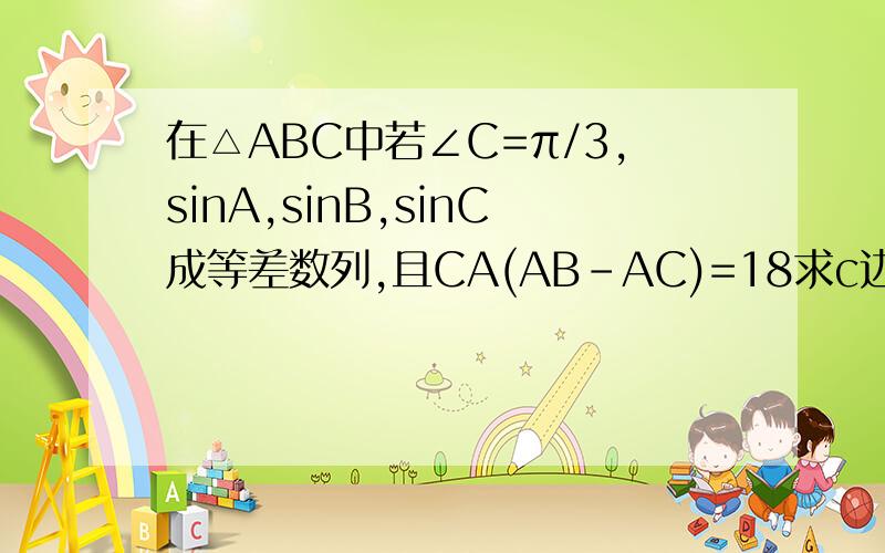 在△ABC中若∠C=π/3,sinA,sinB,sinC成等差数列,且CA(AB-AC)=18求c边的长是向量CA(AB-AC)