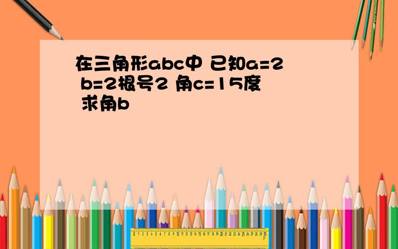 在三角形abc中 已知a=2 b=2根号2 角c=15度 求角b