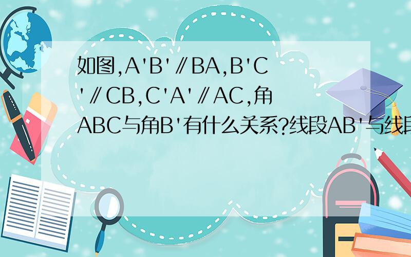 如图,A'B'∥BA,B'C'∥CB,C'A'∥AC,角ABC与角B'有什么关系?线段AB'与线段如图,A'B'∥BA,B'C'∥CB,C'A'∥AC,角ABC与角B'有什么关系?线段AB'与线段AC'呢?为什么?