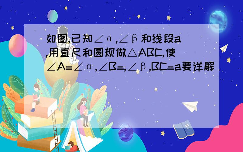 如图,已知∠α,∠β和线段a,用直尺和圆规做△ABC,使∠A=∠α,∠B=,∠β,BC=a要详解