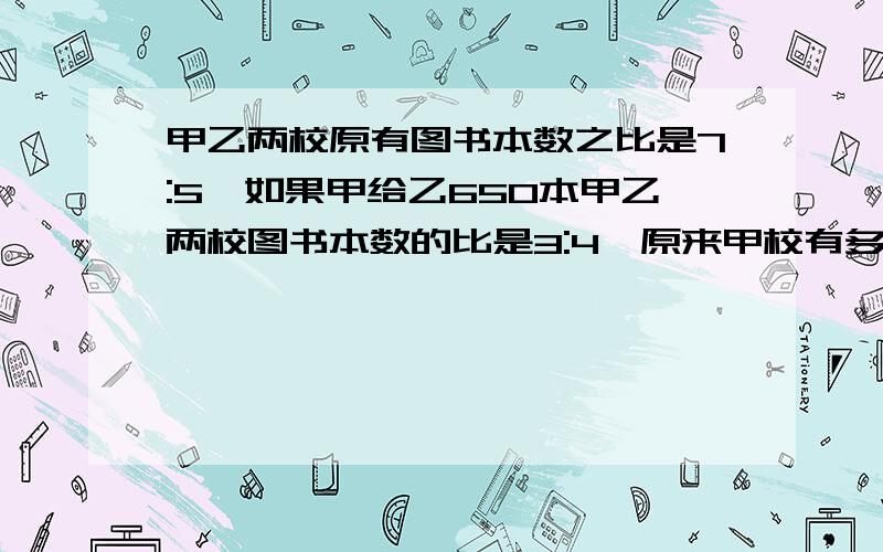 甲乙两校原有图书本数之比是7:5,如果甲给乙650本甲乙两校图书本数的比是3:4,原来甲校有多少本书?