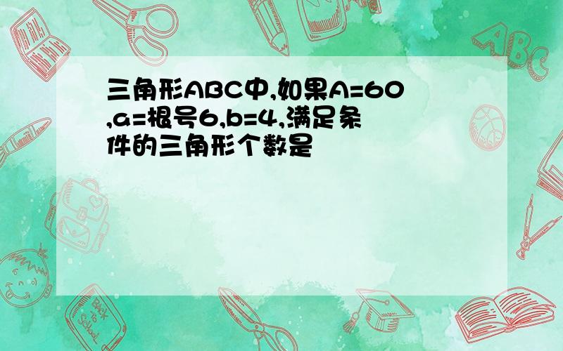 三角形ABC中,如果A=60,a=根号6,b=4,满足条件的三角形个数是