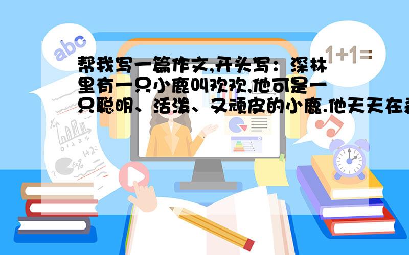 帮我写一篇作文,开头写：深林里有一只小鹿叫欢欢,他可是一只聪明、活泼、又顽皮的小鹿.他天天在森林里