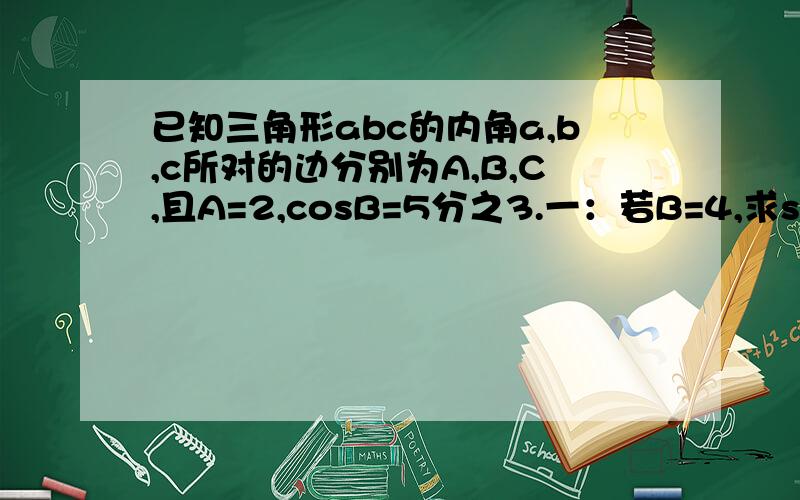 已知三角形abc的内角a,b,c所对的边分别为A,B,C,且A=2,cosB=5分之3.一：若B=4,求sinA的值二：若三角形abc的面积S三角形abc=4,求b,c的值