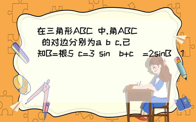 在三角形ABC 中.角ABC 的对边分别为a b c.已知B=根5 c=3 sin(b+c)=2sinB(1) 求a的长(2)求cos(b+c)的...在三角形ABC 中.角ABC 的对边分别为a b c.已知B=根5 c=3 sin(b+c)=2sinB(1) 求a的长(2)求cos(b+c)的值?