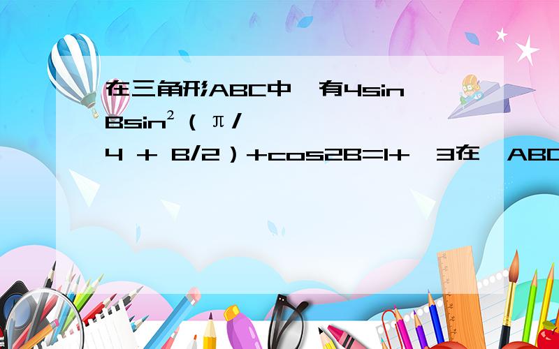 在三角形ABC中,有4sinBsin²（π/√4 + B/2）+cos2B=1+√3在△ABC中,a,b,c分别为角A,B,C的对边,S为△ABC的面积,且有4sinBsin²（π/√4 + B/2）+cos2B=1+√31.求角B的度数；2.若a=4,S=5√3,求b的值