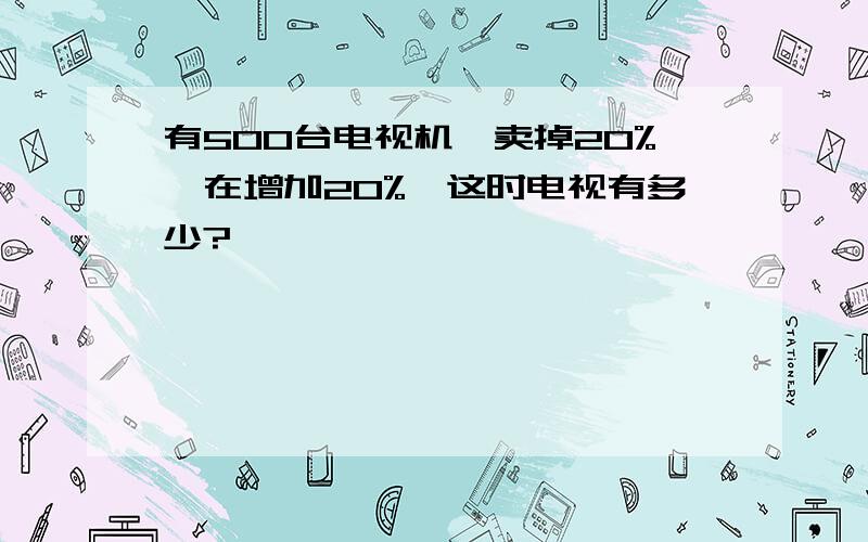 有500台电视机,卖掉20%,在增加20%,这时电视有多少?