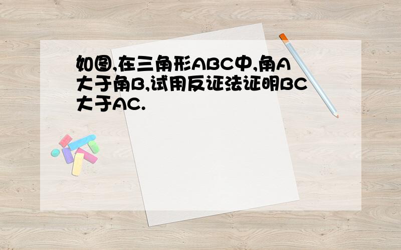 如图,在三角形ABC中,角A大于角B,试用反证法证明BC大于AC.