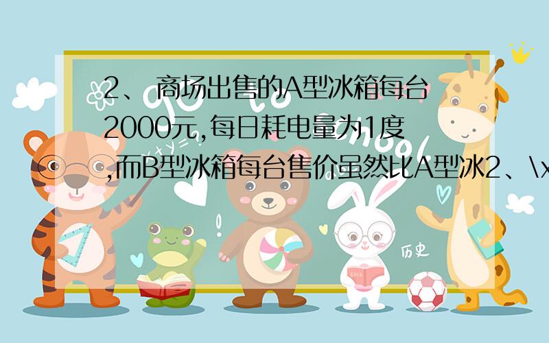 2、 商场出售的A型冰箱每台2000元,每日耗电量为1度,而B型冰箱每台售价虽然比A型冰2、\x05商场出售的A型冰箱每台2000元,每日耗电量为1度,而B型冰箱每台售价虽然比A型冰箱高出10%,但每日耗电量