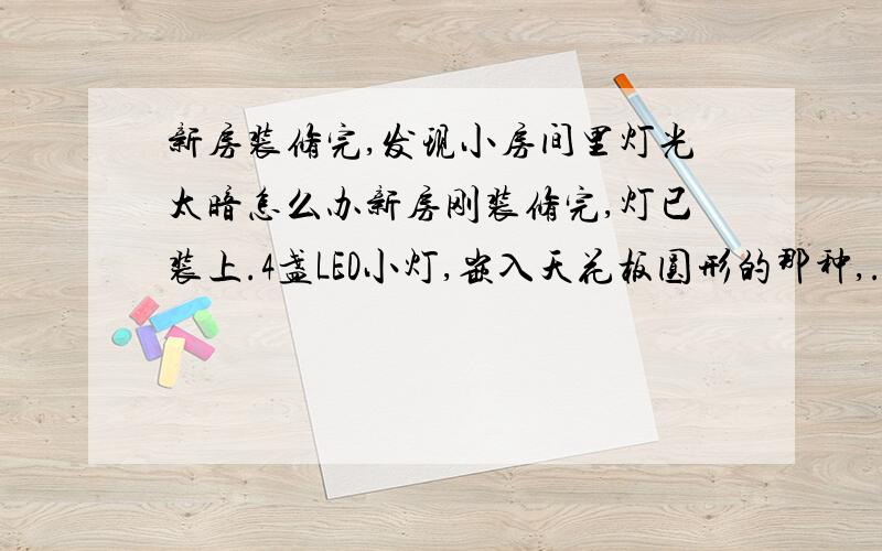 新房装修完,发现小房间里灯光太暗怎么办新房刚装修完,灯已装上.4盏LED小灯,嵌入天花板圆形的那种,.现在不好换成大灯,因为会不好看.想请教下怎么改下吧房间弄的亮点